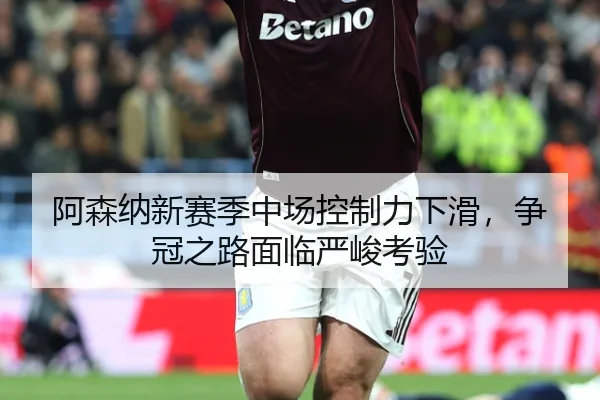 阿森纳新赛季中场控制力下滑，争冠之路面临严峻考验